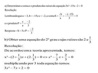 a) Determinar a soma e o produto das raízes da equação 3x² - 15x - 2 0
Resolução
                                                 -b     ( 15)
Lembrando que a 3, b -15 e c -2, a soma S                         5
                                                  a      3
                c    2
e o produto P
                a  3
                        2
Resposta S 5 e P
                       3
                                                                         1
b) Obter uma equação do 2º grau cujas raízes são 2 e
                                                                         3
Resolução :
De acordo com a teoria apresentad temos :
                                   a,
        1          1            7     2
x² - (2    ) x ( 2. ) 0     x²    x     0
         3         3            3     3
multiplica ndo por 3 toda equação temos
3x ²   7x     2     0
 