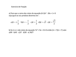 Exercício de Fixação


a) Para que a soma das raízes da equação (K-2)x² - 3Kx + 1= 0
seja igual ao seu produto devemos ter :

           1              1        1                       3
  a)k        b)k            c)k      d)k       3 e)k
           3              3        3                      3

b) Se m e n são raízes da equação 7x² + 9x + 21=0 então (m + 7)(n + 7) vale:
a)49 b)43 c)37 d)30 e) 30/7
 