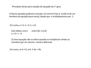 Princípios Gerais para solução de equação do 1° grau


1) Numa equação podemos transpor um termo 9 isto é, mudá-lo de um
membro da equação para outro), desde que o multipliquemos por -1.


Em suma, a + b =c → a = c-b.

  Com efeito, a+b=c    a+b+(-b)= c+(-b)
  a+0=c-b

  2) Uma equação não se altera quando se multiplicam ambos os
  membros por um mesmo número diferente.


Em suma, se K ≠ 0, a=b → Ka = Kb
 