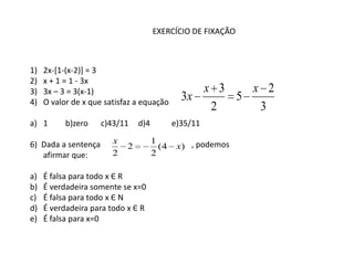 EXERCÍCIO DE FIXAÇÃO



1)   2x-[1-(x-2)] = 3
2)   x + 1 = 1 - 3x
3)   3x – 3 = 3(x-1)                              x 3   x 2
4)   O valor de x que satisfaz a equação
                                               3x     5
                                                   2     3
a) 1       b)zero    c)43/11    d)4          e)35/11

6) Dada a sentença      x             1
                            2           (4    x) , podemos
   afirmar que:         2             2

a)   É falsa para todo x Є R
b)   É verdadeira somente se x=0
c)   É falsa para todo x Є N
d)   É verdadeira para todo x Є R
e)   É falsa para x=0
 