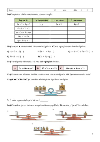3
Nome: nº. ano: data: / /
9-) Complete a tabela corretamente, como exemplo:
E
EQ
QU
UA
AÇ
ÇÃ
ÃO
O I
IN
NC
CÓ
ÓG
GN
NI
IT
TA
A(
(S
S)
) 1
1º
º M
ME
EM
MB
BR
RO
O 2
2º
º M
ME
EM
MB
BR
RO
O
3x + 2 = 5y – 7 x, y 3x + 2 5y – 7
t² – 1 = 7t + 2
m + 2n = 5 – 4m
10a – 3 = 7a
4p – 3 = q + 1
10-) Marque X nas equações com uma incógnita e XX nas equações com duas incógnitas:
a) 2x + 7 = 15 ( )
b) 5x = 9 – 4x ( )
c) 3x – 1 = 8y ( )
d) 2x + 6y = y ( )
e) x – 1 + 12 = 7x – 25 ( )
11-) Verifique se o número –1 é raiz das equações abaixo:
12-) Existem três números inteiros consecutivos com soma igual a 393. Que números são esses?
13-) (ENCCEJA-MEC) Considere a balança em equilíbrio na figura.
ª O valor representado pela letra x é _______.
14-) Considere que as balanças a seguir estão em equilíbrio. Determine o “peso” de cada lata.
10x – 6x + 8 = x – 2x
C
15 – 3x = x + 19
B
3x – 40 = x – 42
A
 