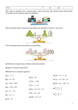 4
Nome: nº. ano: data: / /
15-) Todas as garrafas têm o mesmo peso e cada caixa pesa 2kg. Quanto pesa cada garrafa?
(Considere que as balanças estão em equilíbrio.)
16-) O esquema abaixo representa uma balança em equilíbrio. Calcule o valor de m.
17-) O esquema mostra uma balança em equilíbrio.
a) Determine a equação que a balança está representando.
b) Qual é a massa de cada cubo?
18-) Resolva as seguintes equações:
a) x – 3 = 7
b) x + 4 = 10
c) x + 101 = 300
d) x – 279 = 237
e) x – 8 = –10
f) x + 9 = –1
g) 3x = 12
h) 9x = 18
i) 35x = –105
j) 7x – 1 = 13
k) 6x – 10 = 2x + 14
l) 6x = 2x + 28
m) 3(x + 2) = 15
n) 2(x – 1) – 7 = 16
o) 7(x – 2) = 5(x + 3)
p) 2(x – 6) = –3(5 + x)
q)
2
1
4
x
2
x
=
+
r) 5
4
x
2
x
=
−
 