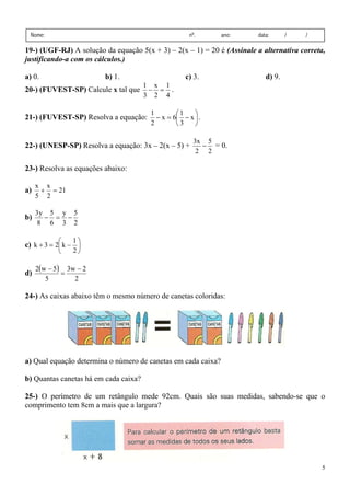 5
Nome: nº. ano: data: / /
19-) (UGF-RJ) A solução da equação 5(x + 3) – 2(x – 1) = 20 é (Assinale a alternativa correta,
justificando-a com os cálculos.)
a) 0. b) 1. c) 3. d) 9.
20-) (FUVEST-SP) Calcule x tal que
4
1
2
x
3
1
=
− .
21-) (FUVEST-SP) Resolva a equação: ⎟
⎠
⎞
⎜
⎝
⎛
−
=
− x
3
1
6
x
2
1
.
22-) (UNESP-SP) Resolva a equação: 3x – 2(x – 5) +
2
5
2
x
3
− = 0.
23-) Resolva as equações abaixo:
a) 21
2
x
5
x
=
+
b)
2
5
3
y
6
5
8
y
3
−
=
−
c) ⎟
⎠
⎞
⎜
⎝
⎛
−
=
+
2
1
k
2
3
k
d)
( )
2
2
w
3
5
5
w
2 −
=
−
24-) As caixas abaixo têm o mesmo número de canetas coloridas:
a) Qual equação determina o número de canetas em cada caixa?
b) Quantas canetas há em cada caixa?
25-) O perímetro de um retângulo mede 92cm. Quais são suas medidas, sabendo-se que o
comprimento tem 8cm a mais que a largura?
 