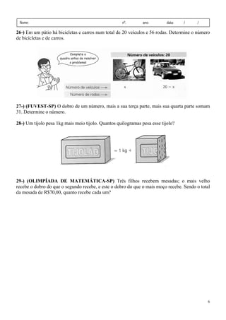 6
Nome: nº. ano: data: / /
26-) Em um pátio há bicicletas e carros num total de 20 veículos e 56 rodas. Determine o número
de bicicletas e de carros.
27-) (FUVEST-SP) O dobro de um número, mais a sua terça parte, mais sua quarta parte somam
31. Determine o número.
28-) Um tijolo pesa 1kg mais meio tijolo. Quantos quilogramas pesa esse tijolo?
29-) (OLIMPÍADA DE MATEMÁTICA-SP) Três filhos recebem mesadas; o mais velho
recebe o dobro do que o segundo recebe, e este o dobro do que o mais moço recebe. Sendo o total
da mesada de R$70,00, quanto recebe cada um?
 