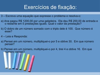 Exercícios de fixação:
3 – Escreva uma equação que expresse o problema e resolva-o:
a) Ana pagou R$ 1200,00 por uma geladeira. Ela deu R$ 200,00 de entrada e
   o restante em 5 prestações iguais. Qual o valor da prestação?
b) O dobro de um número somado com o triplo dele é 100. Que número é
   esse?
4 – Leia e Responda:
a) Pensei em um número, multipliquei-o por 5 e obtive 30. Em que número
   pensei?
b) Pensei em um número, multipliquei-o por 4, tirei 4 e obtive 16. Em que
   número pensei?
 