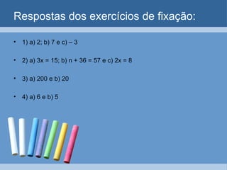 Respostas dos exercícios de fixação:

• 1) a) 2; b) 7 e c) – 3

• 2) a) 3x = 15; b) n + 36 = 57 e c) 2x = 8

• 3) a) 200 e b) 20

• 4) a) 6 e b) 5
 