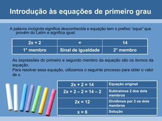 Introdução às equações de primeiro grau

A palavra incógnita significa desconhecida e equação tem o prefixo “equa” que
   provém do Latim e significa igual.

          2x + 2                     =                       14
       1° membro           Sinal de igualdade           2° membro

 As expressões do primeiro e segundo membro da equação são os termos da
 equação.
 Para resolver essa equação, utilizamos o seguinte processo para obter o valor
 de x.

                                 2x + 2 = 14          Equação original

                             2x + 2 – 2 = 14 – 2      Subtraímos 2 dos dois
                                                      membros
                                   2x = 12            Dividimos por 2 os dois
                                                      membros
                                    x=6               Solução
 
