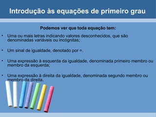 Introdução às equações de primeiro grau

                    Podemos ver que toda equação tem:
•   Uma ou mais letras indicando valores desconhecidos, que são
    denominadas variáveis ou incógnitas;

•   Um sinal de igualdade, denotado por =.

•   Uma expressão à esquerda da igualdade, denominada primeiro membro ou
    membro da esquerda;

•   Uma expressão à direita da igualdade, denominada segundo membro ou
    membro da direita.
 