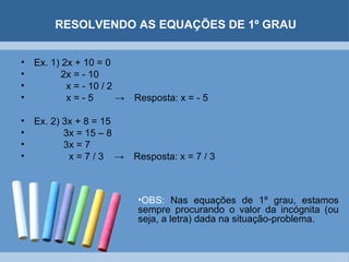 RESOLVENDO AS EQUAÇÕES DE 1º GRAU


•   Ex. 1) 2x + 10 = 0
•          2x = - 10
•           x = - 10 / 2
•           x=-5         →   Resposta: x = - 5

•   Ex. 2) 3x + 8 = 15
•          3x = 15 – 8
•          3x = 7
•           x=7/3 →          Resposta: x = 7 / 3



                             •OBS: Nas equações de 1º grau, estamos
                             sempre procurando o valor da incógnita (ou
                             seja, a letra) dada na situação-problema.
 
