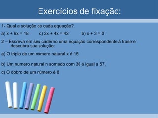 Exercícios de fixação:
1- Qual a solução de cada equação?
a) x + 8x = 18     c) 2x + 4x = 42         b) x + 3 = 0
2 – Escreva em seu caderno uma equação correspondente à frase e
     descubra sua solução:
a) O triplo de um número natural x é 15.

b) Um numero natural n somado com 36 é igual a 57.
c) O dobro de um número é 8
 