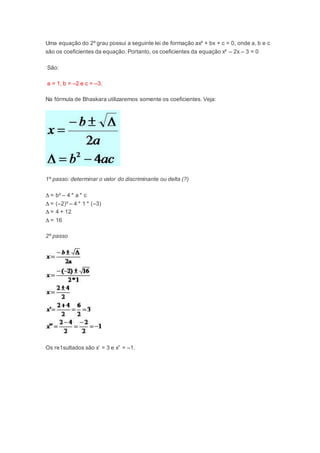 Uma equação do 2º grau possui a seguinte lei de formação ax² + bx + c = 0, onde a, b e c
são os coeficientes da equação. Portanto, os coeficientes da equação x² – 2x – 3 = 0
São:
a = 1, b = –2 e c = –3.
Na fórmula de Bhaskara utilizaremos somente os coeficientes. Veja:
1º passo: determinar o valor do discriminante ou delta (?)
∆ = b² – 4 * a * c
∆ = (–2)² – 4 * 1 * (–3)
∆ = 4 + 12
∆ = 16
2º passo
Os re1sultados são x’ = 3 e x” = –1.
 