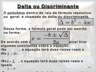 10
Delta ou DiscriminanteDelta ou Discriminante
                                   
                                     
De acordo com o valor de delta, é possível tirar
algumas conclusões sobre a equação.
•Se          , a equação terá duas raízes reais e
distintas.
•Se         , a equação terá duas raízes reais e
iguais.
O polinômio dentro da raiz da fórmula resolutiva
ou geral é chamado de delta ou discriminante.
Dessa forma, a fórmula geral pode ser escrita
na forma:
 