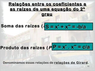 11
Relações entre os coeficientes eRelações entre os coeficientes e
as raízes de uma equação do 2ºas raízes de uma equação do 2º
graugrau 
Soma das raízes (S )
         
Produto das raízes (P )
 Denominamos essas relações de relações de Girard.
P = xP = x'' . x" = c/a. x" = c/a
S = xS = x'' ++ x" = -b/ax" = -b/a
 