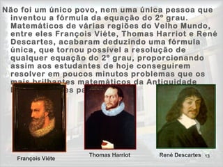 13
Não foi um único povo, nem uma única pessoa que
inventou a fórmula da equação do 2º grau.
Matemáticos de várias regiões do Velho Mundo,
entre eles François Viéte, Thomas Harriot e René
Descartes, acabaram deduzindo uma fórmula
única, que tornou possível a resolução de
qualquer equação do 2º grau, proporcionando
assim aos estudantes de hoje conseguirem
resolver em poucos minutos problemas que os
mais brilhantes matemáticos da Antiguidade
levavam meses para resolver!
François Viéte
Thomas Harriot René Descartes
 