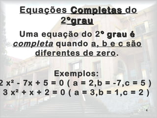 4
Equações CompletasCompletas do
2ºgrauºgrau
Uma equação do 2º grau éº grau é
completa quando a, b e c são
diferentes de zero.
Exemplos:
2 x² - 7x + 5 = 0 ( a = 2,b = -7,c = 5 )
3 x² + x + 2 = 0 ( a = 3,b = 1,c = 2 )
 