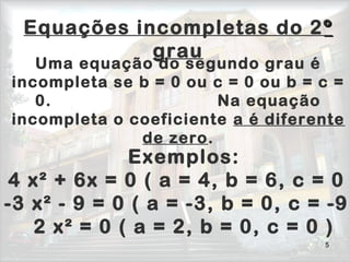 5
Equações incompletas do 2ºº
grau
Exemplos:
4 x² + 6x = 0 ( a = 4, b = 6, c = 0
-3 x² - 9 = 0 ( a = -3, b = 0, c = -9
2 x² = 0 ( a = 2, b = 0, c = 0 )
Uma equação do segundo grau é
incompleta se b = 0 ou c = 0 ou b = c =
0. Na equação
incompleta o coeficiente a é diferente
de zero.
 