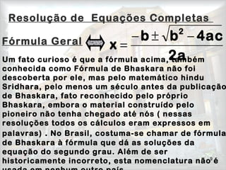 9
Fórmula Geral
Um fato curioso é que a fórmula acima, também
conhecida como Fórmula de Bhaskara não foi
descoberta por ele, mas pelo matemático hindu
Sridhara, pelo menos um século antes da publicação
de Bhaskara, fato reconhecido pelo próprio
Bhaskara, embora o material construído pelo
pioneiro não tenha chegado até nós ( nessas
resoluções todos os cálculos eram expressos em
palavras) . No Brasil, costuma-se chamar de fórmula
de Bhaskara à fórmula que dá as soluções da
equação do segundo grau. Além de ser
historicamente incorreto, esta nomenclatura não é
2a
4acbb
x
2
−±−
=
Resolução de Equações Completas
 