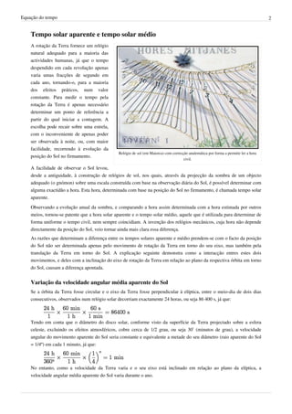 Equação do tempo 2
Tempo solar aparente e tempo solar médio
Relógio de sol (em Maiorca) com correcção analemática por forma a permitir ler a hora
civil.
A rotação da Terra fornece um relógio
natural adequado para a maioria das
actividades humanas, já que o tempo
despendido em cada revolução apenas
varia umas fracções de segundo em
cada ano, tornando-o, para a maioria
dos efeitos práticos, num valor
constante. Para medir o tempo pela
rotação da Terra é apenas necessário
determinar um ponto de referência a
partir do qual iniciar a contagem. A
escolha pode recair sobre uma estrela,
com o inconveniente de apenas poder
ser observada à noite, ou, com maior
facilidade, recorrendo à evolução da
posição do Sol no firmamento.
A facilidade de observar o Sol levou,
desde a antiguidade, à construção de relógios de sol, nos quais, através da projecção da sombra de um objecto
adequado (o gnómon) sobre uma escala construída com base na observação diária do Sol, é possível determinar com
alguma exactidão a hora. Esta hora, determinada com base na posição do Sol no firmamento, é chamada tempo solar
aparente.
Observando a evolução anual da sombra, e comparando a hora assim determinada com a hora estimada por outros
meios, tornou-se patente que a hora solar aparente e o tempo solar médio, aquele que é utilizada para determinar de
forma uniforme o tempo civil, nem sempre coincidiam. A invenção dos relógios mecânicos, cuja hora não depende
directamente da posição do Sol, veio tornar ainda mais clara essa diferença.
As razões que determinam a diferença entre os tempos solares aparente e médio prendem-se com o facto da posição
do Sol não ser determinada apenas pelo movimento de rotação da Terra em torno do seu eixo, mas também pela
translação da Terra em torno do Sol. A explicação seguinte demonstra como a interacção entres estes dois
movimentos, e deles com a inclinação do eixo de rotação da Terra em relação ao plano da respectiva órbita em torno
do Sol, causam a diferença apontada.
Variação da velocidade angular média aparente do Sol
Se a órbita da Terra fosse circular e o eixo da Terra fosse perpendicular à elíptica, entre o meio-dia de dois dias
consecutivos, observados num relógio solar decorriam exactamente 24 horas, ou seja 86 400 s, já que:
Tendo em conta que o diâmetro do disco solar, conforme visto da superfície da Terra projectado sobre a esfera
celeste, excluindo os efeitos atmosféricos, cobre cerca de 1/2 grau, ou seja 30’ (minutos de grau), a velocidade
angular do movimento aparente do Sol seria constante e equivalente a metade do seu diâmetro (raio aparente do Sol
= 1/4º) em cada 1 minuto, já que:
No entanto, como a velocidade da Terra varia e o seu eixo está inclinado em relação ao plano da elíptica, a
velocidade angular média aparente do Sol varia durante o ano.
 