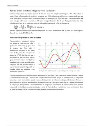 Equação do tempo 3
Relação entre o período de rotação da Terra e o dia solar
Como a Terra está em movimento em volta do Sol, não basta uma rotação completa para o Sol voltar a ficar no
zénite. Como a Terra mudou de posição e «avançou» uns 2500 milhares de quilómetros o planeta ainda tem que
rodar alguns graus extra para que o Sol apareça de novo na mesma posição. É por isso que a Terra tem de rodar 366
vezes para que o Sol nasça e se ponha as 365 vezes correspondentes aos dias do ano. Para ganhar esta volta extra,
cada dia sideral tem de ser mais curto que o dia solar médio exactamente 1/366 do dia, ou seja:
Portanto, o período de rotação da Terra em torno do seu eixo não é em média de 24 h, tal como está definido para o
dia civil, mas sim de 23 h 56 min 4 s.
Efeito da obliquidade do eixo da Terra
Evolução diária da diferença entre o tempo solar aparente e o tempo solar médio.
Para complicar a situação, é preciso
não perder de vista que este valor é
apenas uma média anual, já que o eixo
de rotação da Terra não é
perpendicular ao plano da sua órbita
torno do Sol, antes faz com este um
ângulo de 23º 27'. Isto faz com que o
movimento do Sol não cubra ângulos
iguais em tempos iguais em relação ao
equador celeste. A sua projecção sobre
o equador tem um máximo quando o
seu movimento aparente é paralelo ao
equador celeste nos solstícios e um
mínimo nos equinócios.
Como a componente vertical do movimento aparente do Sol não afecta a hora a que ocorre o meio-dia solar, é apenas
a componente horizontal que a afecta. Como a elíptica está inclinada em relação ao equador celeste, a componente
horizontal é maior nos solstícios quando vemos os deslocamentos do Sol como sendo quase horizontais. Por isso, os
deslocamentos do Sol perto dos equinócios são menores, ou seja, o Sol parece aproximar-se e afastar-se lentamente
da sua posição dos equinócios e mais rapidamente da sua posição nos solstícios. A sua velocidade média aparente
corresponde à velocidade constante que teria (se a órbita da Terra não fosse excêntrica) se o seu movimento se desse
no plano do equador celeste, caso em que o meio dia solar não sofreria deslocamentos.
 