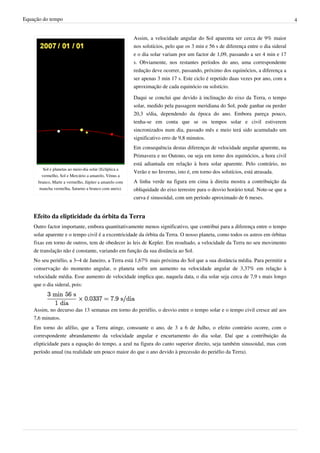 Equação do tempo 4
Sol e planetas ao meio-dia solar (Eclíptica a
vermelho, Sol e Mercúrio a amarelo, Vénus a
branco, Marte a vermelho, Júpiter a amarelo com
mancha vermelha, Saturno a branco com aneis).
Assim, a velocidade angular do Sol aparenta ser cerca de 9% maior
nos solstícios, pelo que os 3 min e 56 s de diferença entre o dia sideral
e o dia solar variam por um factor de 1,09, passando a ser 4 min e 17
s. Obviamente, nos restantes períodos do ano, uma correspondente
redução deve ocorrer, passando, próximo dos equinócios, a diferença a
ser apenas 3 min 17 s. Este ciclo é repetido duas vezes por ano, com a
aproximação de cada equinócio ou solstício.
Daqui se conclui que devido à inclinação do eixo da Terra, o tempo
solar, medido pela passagem meridiana do Sol, pode ganhar ou perder
20,3 s/dia, dependendo da época do ano. Embora pareça pouco,
tenha-se em conta que se os tempos solar e civil estiverem
sincronizados num dia, passado mês e meio terá sido acumulado um
significativo erro de 9,8 minutos.
Em consequência destas diferenças de velocidade angular aparente, na
Primavera e no Outono, ou seja em torno dos equinócios, a hora civil
está adiantada em relação à hora solar aparente. Pelo contrário, no
Verão e no Inverno, isto é, em torno dos solstícios, está atrasada.
A linha verde na figura em cima à direita mostra a contribuição da
obliquidade do eixo terrestre para o desvio horário total. Note-se que a
curva é sinusoidal, com um período aproximado de 6 meses.
Efeito da elipticidade da órbita da Terra
Outro factor importante, embora quantitativamente menos significativo, que contribui para a diferença entre o tempo
solar aparente e o tempo civil é a excentricidade da órbita da Terra. O nosso planeta, como todos os astros em órbitas
fixas em torno de outros, tem de obedecer às leis de Kepler. Em resultado, a velocidade da Terra no seu movimento
de translação não é constante, variando em função da sua distância ao Sol.
No seu periélio, a 3–4 de Janeiro, a Terra está 1,67% mais próxima do Sol que a sua distância média. Para permitir a
conservação do momento angular, o planeta sofre um aumento na velocidade angular de 3,37% em relação à
velocidade média. Esse aumento de velocidade implica que, naquela data, o dia solar seja cerca de 7,9 s mais longo
que o dia sideral, pois:
Assim, no decurso das 13 semanas em torno do periélio, o desvio entre o tempo solar e o tempo civil cresce até aos
7,6 minutos.
Em torno do afélio, que a Terra atinge, consoante o ano, de 3 a 6 de Julho, o efeito contrário ocorre, com o
correspondente abrandamento da velocidade angular e encurtamento do dia solar. Daí que a contribuição da
elipticidade para a equação do tempo, a azul na figura do canto superior direito, seja também sinusoidal, mas com
período anual (na realidade um pouco maior do que o ano devido à precessão do periélio da Terra).
 