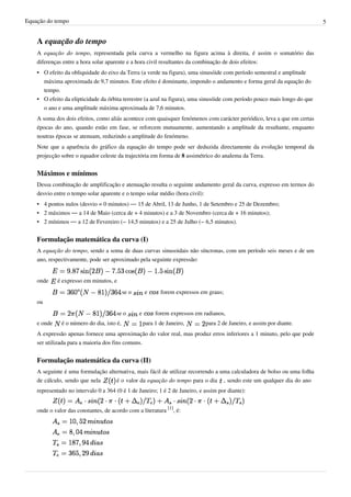 Equação do tempo 5
A equação do tempo
A equação do tempo, representada pela curva a vermelho na figura acima à direita, é assim o somatório das
diferenças entre a hora solar aparente e a hora civil resultantes da combinação de dois efeitos:
• O efeito da obliquidade do eixo da Terra (a verde na figura), uma sinusóide com período semestral e amplitude
máxima aproximada de 9,7 minutos. Este efeito é dominante, impondo o andamento e forma geral da equação do
tempo.
• O efeito da elipticidade da órbita terrestre (a azul na figura), uma sinusóide com período pouco mais longo do que
o ano e uma amplitude máxima aproximada de 7,6 minutos.
A soma dos dois efeitos, como aliás acontece com quaisquer fenómenos com carácter periódico, leva a que em certas
épocas do ano, quando estão em fase, se reforcem mutuamente, aumentando a amplitude da resultante, enquanto
noutras épocas se atenuam, reduzindo a amplitude do fenómeno.
Note que a aparência do gráfico da equação do tempo pode ser deduzida directamente da evolução temporal da
projecção sobre o equador celeste da trajectória em forma de 8 assimétrico do analema da Terra.
Máximos e mínimos
Dessa combinação de amplificação e atenuação resulta o seguinte andamento geral da curva, expresso em termos do
desvio entre o tempo solar aparente e o tempo solar médio (hora civil):
• 4 pontos nulos (desvio = 0 minutos) — 15 de Abril, 13 de Junho, 1 de Setembro e 25 de Dezembro;
• 2 máximos — a 14 de Maio (cerca de + 4 minutos) e a 3 de Novembro (cerca de + 16 minutos);
• 2 mínimos — a 12 de Fevereiro (− 14,5 minutos) e a 25 de Julho (− 6,5 minutos).
Formulação matemática da curva (I)
A equação do tempo, sendo a soma de duas curvas sinusoidais não síncronas, com um período seis meses e de um
ano, respectivamente, pode ser aproximado pela seguinte expressão:
onde é expresso em minutos, e
se o e forem expressos em graus;
ou
se o e forem expressos em radianos,
e onde é o número do dia, isto é, para 1 de Janeiro, para 2 de Janeiro, e assim por diante.
A expressão apenas fornece uma aproximação do valor real, mas produz erros inferiores a 1 minuto, pelo que pode
ser utilizada para a maioria dos fins comuns.
Formulação matemática da curva (II)
A seguinte é uma formulação alternativa, mais fácil de utilizar recorrendo a uma calculadora de bolso ou uma folha
de cálculo, sendo que nela é o valor da equação do tempo para o dia , sendo este um qualquer dia do ano
representado no intervalo 0 a 364 (0 é 1 de Janeiro; 1 é 2 de Janeiro, e assim por diante):
onde o valor das constantes, de acordo com a literatura
[1]
, é:
 