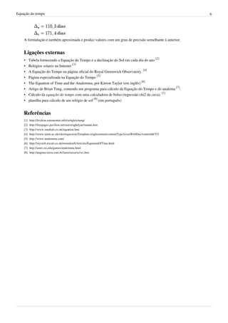 Equação do tempo 6
A formulação é também aproximada e produz valores com um grau de precisão semelhante à anterior.
Ligações externas
• Tabela fornecendo a Equação do Tempo e a declinação do Sol em cada dia do ano
[2]
• Relógios solares na Internet
[3]
• A Equação do Tempo na página oficial do Royal Greenwich Observatory.
[4]
• Página especializada na Equação do Tempo
[5]
• The Equation of Time and the Analemma, por Kieron Taylor (em inglês)
[6]
• Artigo de Brian Tung, contendo um programa para cálculo da Equação do Tempo e do analema
[7]
.
• Cálculo da equação do tempo com uma calculadora de bolso (regressão chi2 da cuva).
[1]
• planilha para cálculo de um relógio de sol
[8]
(em português)
Referências
[1] http://lexikon.astronomie.info/zeitgleichung/
[2] http://freepages.pavilion.net/users/aghelyar/sundat.htm
[3] http://www.sundials.co.uk/equation.htm
[4] http://www.nmm.ac.uk/site/request/setTemplate:singlecontent/contentTypeA/conWebDoc/contentId/351
[5] http://www.analemma.com/
[6] http://myweb.tiscali.co.uk/moonkmft/Articles/EquationOfTime.html
[7] http://astro.isi.edu/games/analemma.html
[8] http://paginas.terra.com.br/lazer/zeca/sc/sci.htm
 