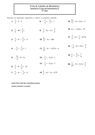 Ficha de trabalho de Matemática
                              Equações do 1º grau com denominadores II
                                                7º Ano


Resolve as equações seguintes e indica o conjunto solução:
         x                                         x    2                      2x
    1.     - 5= 3                          8. -      = - x- 1            15.      - 4 x = 0,1x - 5
         3                                         3    7                      7


         x       2                               x              2        16. 5x = - 0,25x - 75
    2.     - 40 = x                        9.      - 4 x = 3x -
         5       5                               3              5

                                                                                 5        1
                                                                         17.       - 4 x = - 0,75 x
         x       2                               2x                              3        5
    3.     - 8= - x- 6                     10.      - 4 x = 100
         3       3                               7

                                                                                  x                4
                                                                         18. -      - 4 x = 0,1x -
           x    2                                 x                               6                3
    4. -     = - x- 1                      11.      - 4 = - 0,25 x - 6
           7    7                                25

                                                                               x    4   1
                                                                         19.     = - x-
           5x                                      x                           5    3   6
    5. -      - 8 = 3x                     12. -     = - 0,5 x - 1
            4                                      2
                                                   x                            x                5
                                           13. -     = - 0,2 x - 1       20.      - 21 = 2,5 x +
         x      2                                  3                           25                3
    6.     - 4 = x - 23
         2      4
         x        2                              5
    7.     - 4 = - x- 6                    14.     - 4 x = 3x - 0,75
         2        3                              3



    (esta ficha não tem soluções porque
    vamos resolver na aula)
 