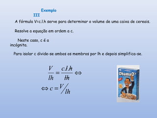 lh
Vc
hl
hlc
lh
V
=⇔
⇔=
..
Neste caso, c é a
incógnita.
Para isolar c divide-se ambos os membros por lh e depois simplifica-se.
Exemplo
III
A fórmula V=c.l.h serve para determinar o volume de uma caixa de cereais.
Resolve a equação em ordem a c.
 