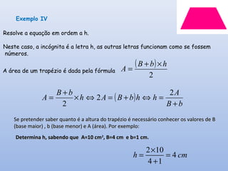 ( )
2
hbB
A
×+
=
( )
bB
A
hhbBAh
bB
A
+
=⇔+=⇔×
+
=
2
2
2
Exemplo IV
A área de um trapézio é dada pela fórmula
Resolve a equação em ordem a h.
Neste caso, a incógnita é a letra h, as outras letras funcionam como se fossem
números.
Se pretender saber quanto é a altura do trapézio é necessário conhecer os valores de BSe pretender saber quanto é a altura do trapézio é necessário conhecer os valores de B
(base maior) , b (base menor) e A (área). Por exemplo:(base maior) , b (base menor) e A (área). Por exemplo:
Determina h, sabendo que A=10 cmDetermina h, sabendo que A=10 cm22
, B=4 cm e b=1 cm., B=4 cm e b=1 cm.
2 10
4
4 1
h cm
×
= =
+
 