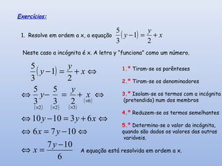 Exercícios:
1. Resolve em ordem a x, a equação ( ) x
y
y +=−
2
1
3
5
Neste caso a incógnita é x. A letra y “funciona” como um número.
( )
( ) ( ) ( )
( )
6
107
1076
631010
23
5
3
5
2
1
3
5
6
322
−
=⇔
⇔−=⇔
⇔+=−⇔
⇔+=−⇔
⇔+=−
×
×××
y
x
yx
xyy
x
y
y
x
y
y 1.º Tiram-se os parênteses
2.º Tiram-se os denominadores
3.º Isolam-se os termos com a incógnita
(pretendida) num dos membros
4.º Reduzem-se os termos semelhantes
5.º Determina-se o valor da incógnita,
quando são dados os valores das outras
variáveis.
A equação está resolvida em ordem a x.
 