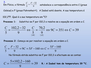 ( ) ( )
393519
9
2,70
59
322,102
5
59
=⇔=⇔=⇔
−
=
××
CC
CC
Celsius) e F (graus Fahrenheirt).
Processo 1: Substitui-se F por 102,2 e resolve-se a equação em ordem a C.
Processo 2: Começa-se por resolver a equação em ordem a C.
9
1605
16059
9
32
5
−
=⇔−==
−
=
F
CFC
FC
9
32
5
−
=
FC3.
Em Física, a fórmula estabelece a correspondência entre C (graus
A Isabel está doente. A sua temperatura é
102,2ºF. Qual é a sua temperatura em ºC?
Na fórmula obtida substitui-se F por 102,2 e efectuam-se as contas:Na fórmula obtida substitui-se F por 102,2 e efectuam-se as contas:
39
9
1602,1025
=
−×
=C R.: A Isabel tem de temperatura 39 ºC.
 