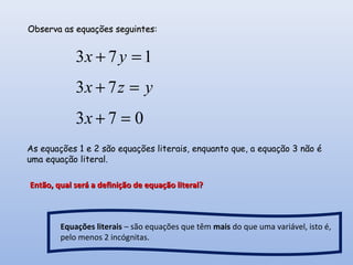173 =+ yx
yzx =+ 73
073 =+x
Observa as equações seguintes:Observa as equações seguintes:
As equações 1 e 2 são equações literais, enquanto que, a equação 3 não é
uma equação literal.
Então, qual será a definição de equação literal?Então, qual será a definição de equação literal?
Equações literais – são equações que têm mais do que uma variável, isto é,
pelo menos 2 incógnitas.
 