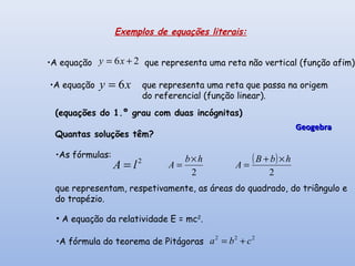 26 += xy
xy 6=
2
lA =
2
hb
A
×
=
( )
2
hbB
A
×+
=
222
cba +=
Exemplos de equações literais:
que representa uma reta não vertical (função afim).
que representa uma reta que passa na origem
do referencial (função linear).
•A fórmula do teorema de Pitágoras
•A equação
•A equação
(equações do 1.º grau com duas incógnitas)
Quantas soluções têm?
•As fórmulas:
que representam, respetivamente, as áreas do quadrado, do triângulo e
do trapézio.
• A equação da relatividade E = mc2
.
GeogebraGeogebra
 