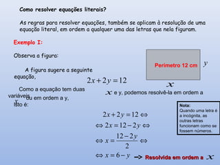 Como resolver equações literais?
As regras para resolver equações, também se aplicam à resolução de uma
equação literal, em ordem a qualquer uma das letras que nela figuram.
x
y
1222 =+ yx
x
x
x
yx
y
x
yx
yx
−=⇔
⇔
−
=⇔
⇔−=⇔
⇔=+
6
2
212
2122
1222
Perímetro 12 cm
Nota:
Quando uma letra é
a incógnita, as
outras letras
funcionam como se
fossem números.
Exemplo I:
Observa a figura:
Como a equação tem duas
variáveis
e y, podemos resolvê-la em ordem a
ou em ordem a y,
isto é:
A figura sugere a seguinte
equação,
Resolvida em ordem aResolvida em ordem a
 