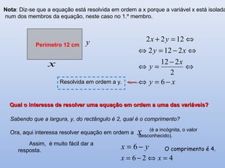 Nota: Diz-se que a equação está resolvida em ordem a x porque a variável x está isolada
num dos membros da equação, neste caso no 1.º membro.
xy
x
y
xy
yx
−=⇔
⇔
−
=⇔
⇔−=⇔
⇔=+
6
2
212
2122
1222
Resolvida em ordem a y.
Qual o interesse de resolver uma equação em ordem a uma das variáveis?Qual o interesse de resolver uma equação em ordem a uma das variáveis?
x
yx −= 6
426 =⇔−= xx
Sabendo que a largura, y, do rectângulo é 2, qual é o comprimento?
Ora, aqui interessa resolver equação em ordem a
(é a incógnita, o valor
desconhecido).
O comprimento é 4.
Assim, é muito fácil dar a
resposta.
y
x
Perímetro 12 cm
 