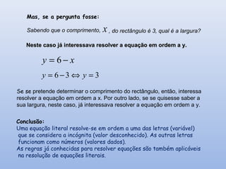 Mas, se a pergunta fosse:
Sabendo que o comprimento, x , do rectângulo é 3, qual é a largura?
Neste caso já interessava resolver a equação em ordem a y.Neste caso já interessava resolver a equação em ordem a y.
xy −= 6
336 =⇔−= yy
Se se pretende determinar o comprimento do rectângulo, então, interessa
resolver a equação em ordem a x. Por outro lado, se se quisesse saber a
sua largura, neste caso, já interessava resolver a equação em ordem a y.
Conclusão:
Uma equação literal resolve-se em ordem a uma das letras (variável)
que se considera a incógnita (valor desconhecido). As outras letras
funcionam como números (valores dados).
As regras já conhecidas para resolver equações são também aplicáveis
na resolução de equações literais.
 