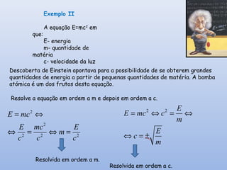 Exemplo II
A equação E=mc2
em
que:
E- energia
m- quantidade de
matéria
c- velocidade da luz
Descoberta de Einstein apontava para a possibilidade de se obterem grandes
quantidades de energia a partir de pequenas quantidades de matéria. A bomba
atómica é um dos frutos desta equação.
Resolve a equação em ordem a m e depois em ordem a c.
2
2
2 2 2
E mc
E mc E
m
c c c
= ⇔
⇔ = ⇔ =
Resolvida em ordem a m.
2 2 E
E mc c
m
E
c
m
= ⇔ = ⇔
⇔ = ±
Resolvida em ordem a c.
 