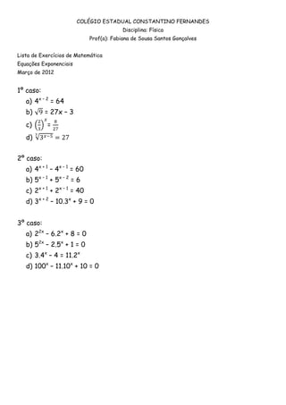 COLÉGIO ESTADUAL CONSTANTINO FERNANDES
                                          Disciplina: Física
                             Prof(a): Fabiana de Sousa Santos Gonçalves


Lista de Exercícios de Matemática
Equações Exponenciais
Março de 2012


1º caso:
   a) 4x – 2 = 64
   b)      = 27x – 3
   c)      =
   d)


2º caso:
   a) 4x + 1 – 4x – 1 = 60
   b) 5x – 1 + 5x – 2 = 6
   c) 2x + 1 + 2x – 1 = 40
   d) 3x + 2 – 10.3x + 9 = 0


3º caso:
   a) 22x – 6.2x + 8 = 0
   b) 52x – 2.5x + 1 = 0
   c) 3.4x – 4 = 11.2x
   d) 100x – 11.10x + 10 = 0
 