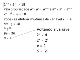 2 x + 2 + 2 x − 1 = 18
Pela propriedade am ⋅ an = am+ n e am ÷ an = am− n
2 ⋅2 +
  x            2   2x
                   21
                        = 18
Pode - se efutuar mudança de variável 2 x = a
4a + 2 = 18
     a


8 a + a = 36
      2                        Voltando a variável
9a = 36
                               2 = 4
                                x

a= 4
                               2 x = 22
                               x = 2
                               S = {2}
 