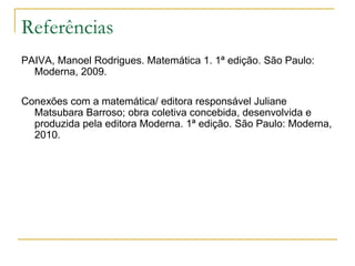 Referências
PAIVA, Manoel Rodrigues. Matemática 1. 1ª edição. São Paulo:
  Moderna, 2009.

Conexões com a matemática/ editora responsável Juliane
  Matsubara Barroso; obra coletiva concebida, desenvolvida e
  produzida pela editora Moderna. 1ª edição. São Paulo: Moderna,
  2010.
 