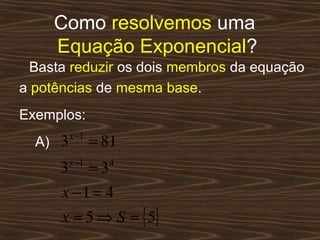 Como resolvemos uma
     Equação Exponencial?
  Basta reduzir os dois membros da equação
a potências de mesma base.
Exemplos:
          x −1
  A) 3           = 81
          x −1
      3          =3   4


      x −1 = 4
      x = 5 ⇒ S = { 5}
 