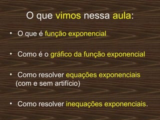 O que vimos nessa aula:
• O que é função exponencial

• Como é o gráfico da função exponencial

• Como resolver equações exponenciais
  (com e sem artifício)

• Como resolver inequações exponenciais.
 