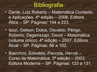 Bibliografia
• Dante, Luiz Roberto – Matemática Contexto
  e Aplicações. 4ª edição – 2008. Editora
  Ática – SP. Páginas: 194 a 223.
• Iezzi, Gelson; Dolce, Osvaldo; Périgo,
  Roberto; Degenszajn, David – Matemática
  (volume único). 4ª edição – 2007. Editora
  Atual – SP. Páginas: 86 a 102.
• Bianchini, Edwaldo; Paccola, Herval –
  Curso de Matemática. 3ª edição – 2003.
  Editora Moderna – SP. Páginas: 123 a 131.
 