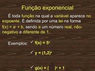 Função exponencial
    É toda função na qual a variável aparece no
expoente. É definida por uma lei na forma
f(x) = ax + b, sendo a um número real, não-
negativo e diferente de 1.

   Exemplos:  f(x) = 5x

               y = (1,2)x

                           2
               g(x) = (       )x + 1
 