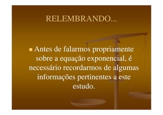 RELEMBRANDO...RELEMBRANDO...
Antes de falarmos propriamenteAntes de falarmos propriamente
sobre a equação exponencial, ésobre a equação exponencial, ésobre a equação exponencial, ésobre a equação exponencial, é
necessário recordarmos de algumasnecessário recordarmos de algumas
informações pertinentes a esteinformações pertinentes a este
estudo.estudo.
 