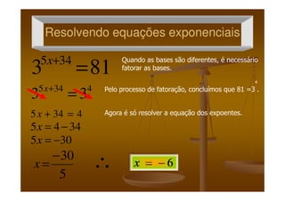 Resolvendo equações exponenciaisResolvendo equações exponenciais
813 345
=+x
4345
33 =+x
Quando as bases são diferentes, é necessário
fatorar as bases.
4
Pelo processo de fatoração, concluímos que 81 =3 .
33 =
4345 =+x
3445 −=x
305 −=x
5
30−
=x ∴
Agora é só resolver a equação dos expoentes.
 