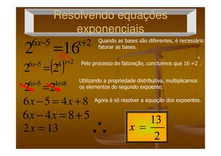 Resolvendo equaçõesResolvendo equações
exponenciaisexponenciais
256
162 +−
= xx
( ) 2456
22
+−
=
xx
Quando as bases são diferentes, é necessário
fatorar as bases.
4
Pelo processo de fatoração, concluímos que 16 =2 .
Utilizando a propriedade distributiva, multiplicamos
8456
22 +−
= xx
8456 +=− xx
5846 +=− xx
132 =x ∴
Utilizando a propriedade distributiva, multiplicamos
os elementos do segundo expoente.
Agora é só resolver a equação dos expoentes.
 