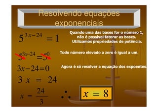 Resolvendo equaçõesResolvendo equações
exponenciaisexponenciais
15 243
=−x
0243
55 =−x
Quando uma das bases for o número 1,
não é possível fatorar as bases.
Utilizamos propriedades de potência.
Quando uma das bases for o número 1,
não é possível fatorar as bases.
Utilizamos propriedades de potência.
Todo número elevado a zero é igual a um.Todo número elevado a zero é igual a um.0243
55 =−x
0243 =−x
243 =x
3
24
=x
Agora é só resolver a equação dos expoentes.Agora é só resolver a equação dos expoentes.
∴
 