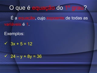 O que é  equação  do  1º grau ? É a  equação , cujo  expoente  de todas as variáveis  é  1 . Exemplos: 3x + 5 = 12 24 – y + 8y = 36 