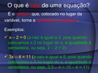 O que é  raiz  de uma equação? É o  número  que, colocado no lugar da variável, torna a  igualdade verdadeira . Exemplos: x – 2 = 0   (a raiz é igual a 2, pois quando colocamos o 2 no lugar do x, a igualdade é verdadeira, ou seja, 2 – 2 = 0). 3x – 4 = 11 ( a raiz é igual a 5, pois quando colocamos o 5 no lugar do x, a igualdade é verdadeira, ou seja, 3.5 – 4 = 15 – 4 = 11). 